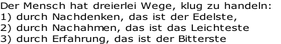 Der Mensch hat dreierlei Wege, klug zu handeln: 
1) durch Nachdenken, das ist der Edelste, 
2) durch Nachahmen, das ist das Leichteste 
3) durch Erfahrung, das ist der Bitterste